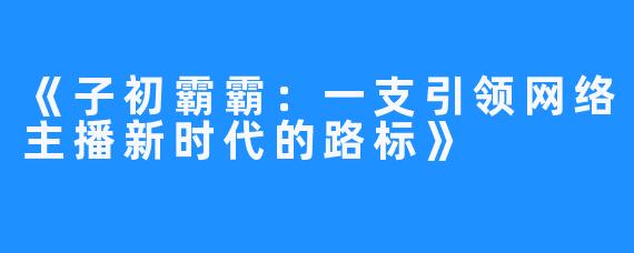 《子初霸霸：一支引领网络主播新时代的路标》