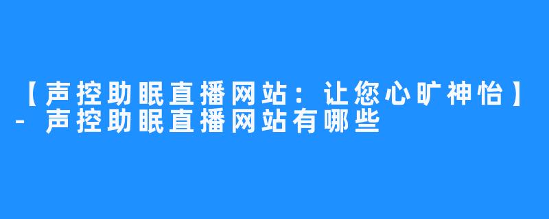 【声控助眠直播网站：让您心旷神怡】-声控助眠直播网站有哪些