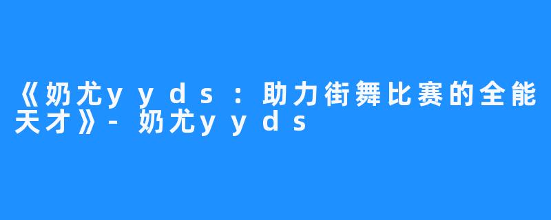 《奶尤yyds：助力街舞比赛的全能天才》-奶尤yyds