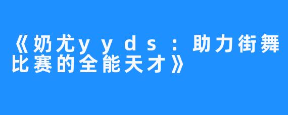 《奶尤yyds：助力街舞比赛的全能天才》