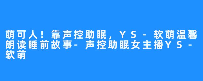 萌可人！靠声控助眠，YS-软萌温馨朗读睡前故事-声控助眠女主播YS-软萌