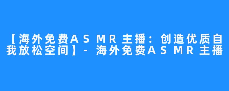 【海外免费ASMR主播：创造优质自我放松空间】-海外免费ASMR主播