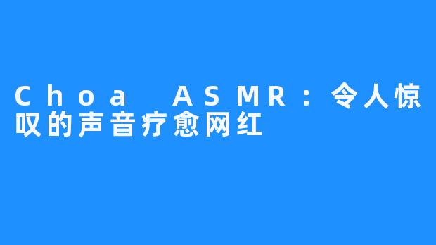 Choa ASMR:令人惊叹的声音疗愈网红
