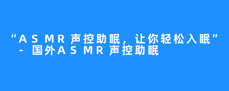 “ASMR声控助眠，让你轻松入眠” -国外ASMR声控助眠