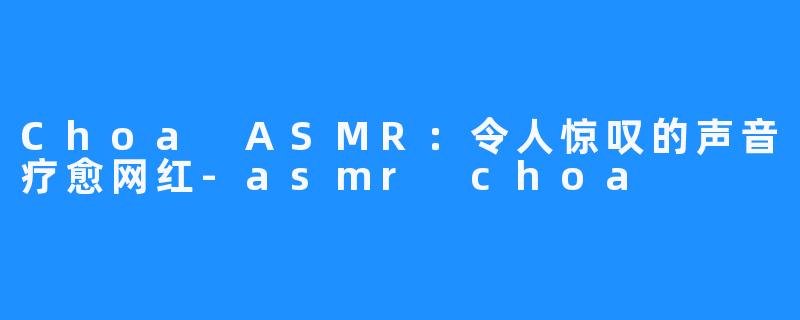Choa ASMR：令人惊叹的声音疗愈网红-asmr choa