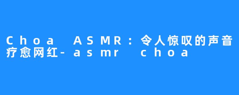 Choa ASMR:令人惊叹的声音疗愈网红-asmr choa