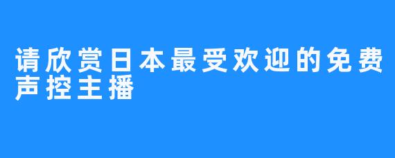 请欣赏日本最受欢迎的免费声控主播