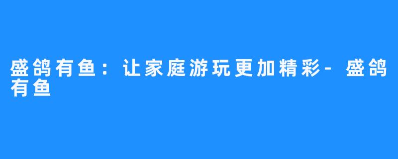 盛鸽有鱼:让家庭游玩更加精彩-盛鸽有鱼