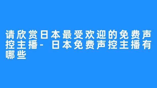 请欣赏日本最受欢迎的免费声控主播-日本免费声控主播有哪些