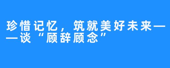 珍惜记忆，筑就美好未来——谈“顾辞顾念” 