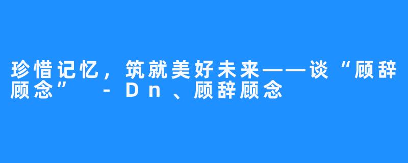 珍惜记忆，筑就美好未来——谈“顾辞顾念” -Dn、顾辞顾念