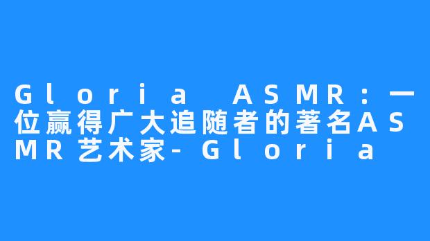 Gloria ASMR：一位赢得广大追随者的著名ASMR艺术家-Gloria ASMR
