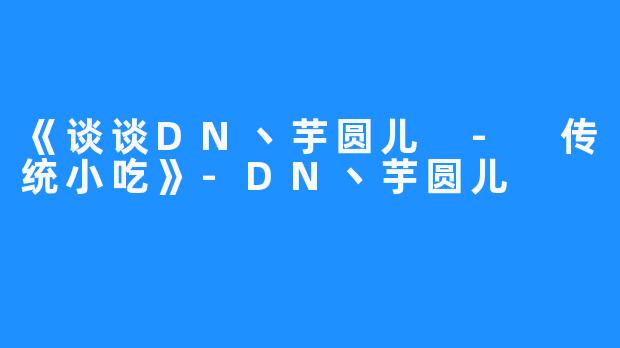 《谈谈DN丶芋圆儿 - 传统小吃》-DN丶芋圆儿