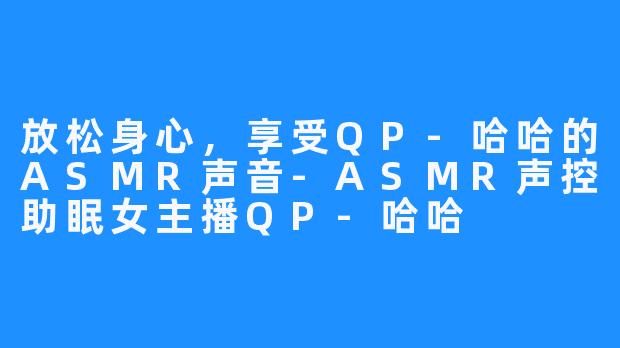 放松身心,享受QP-哈哈的ASMR声音-ASMR声控助眠女主播QP-哈哈