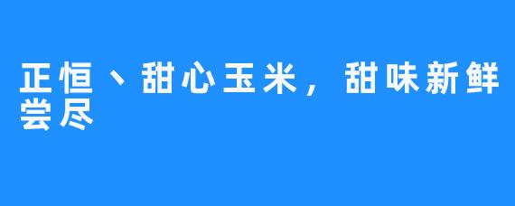 正恒丶甜心玉米,甜味新鲜尝尽