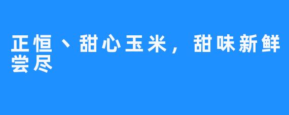 正恒丶甜心玉米，甜味新鲜尝尽