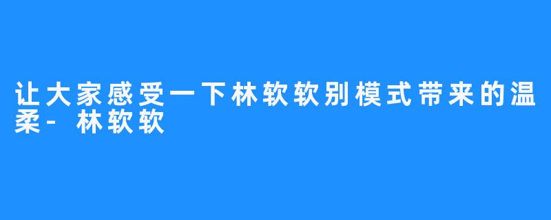 让大家感受一下林软软别模式带来的温柔-林软软