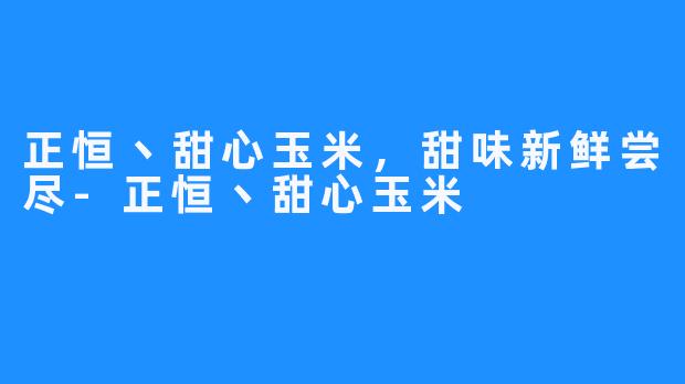 正恒丶甜心玉米,甜味新鲜尝尽-正恒丶甜心玉米