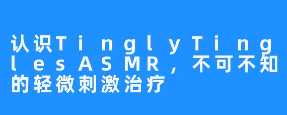 认识TinglyTinglesASMR,不可不知的轻微刺激治疗