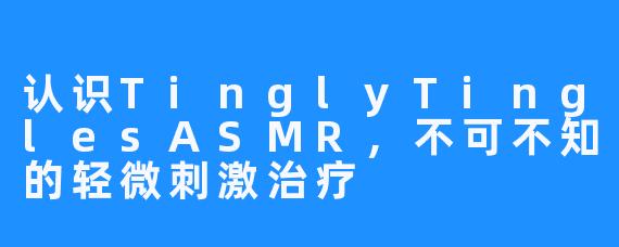 认识TinglyTinglesASMR，不可不知的轻微刺激治疗