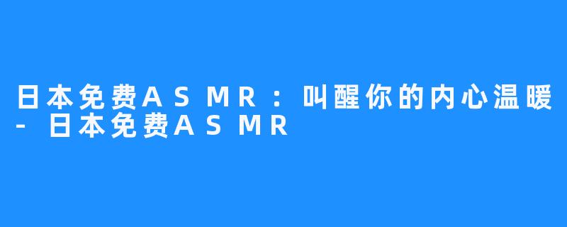 日本免费ASMR:叫醒你的内心温暖-日本免费ASMR