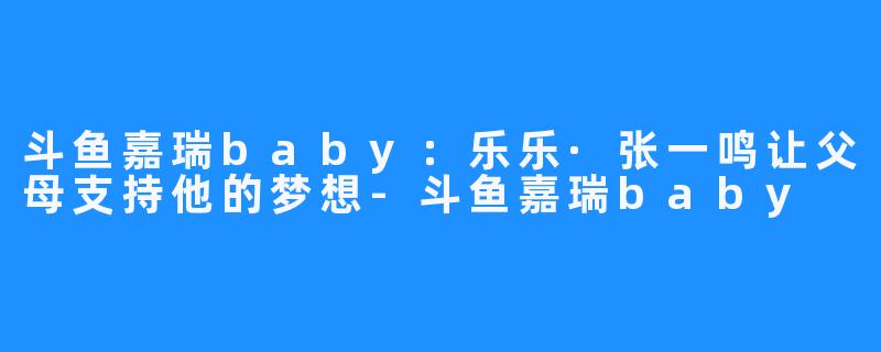 斗鱼嘉瑞baby：乐乐·张一鸣让父母支持他的梦想-斗鱼嘉瑞baby