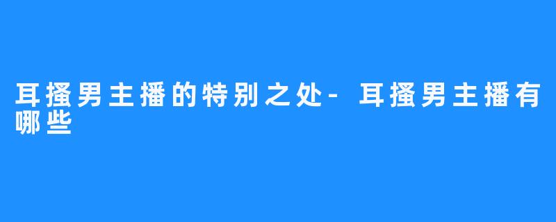 耳搔男主播的特别之处-耳搔男主播有哪些