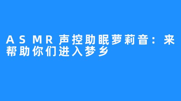 ASMR声控助眠萝莉音：来帮助你们进入梦乡