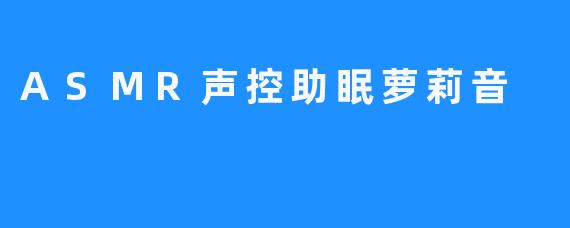 ASMR声控助眠萝莉音：来帮助你们进入梦乡