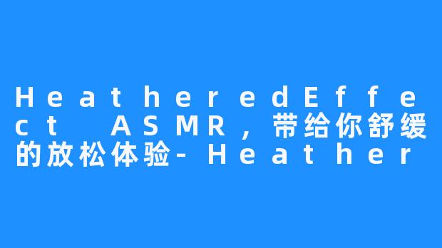 HeatheredEffect ASMR,带给你舒缓的放松体验-HeatheredEffect ASMR