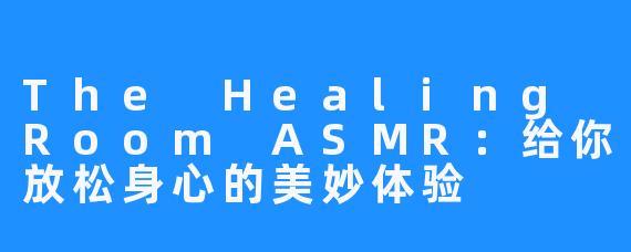 The Healing Room ASMR：给你放松身心的美妙体验