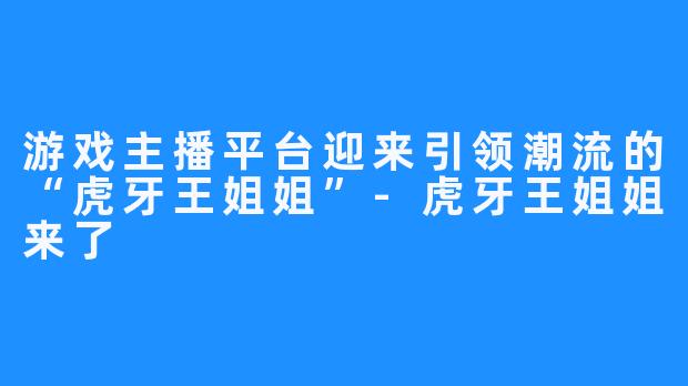 游戏主播平台迎来引领潮流的“虎牙王姐姐”-虎牙王姐姐来了