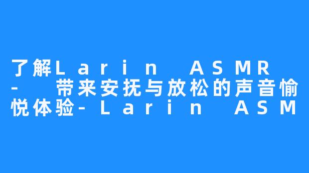 了解Larin ASMR - 带来安抚与放松的声音愉悦体验-Larin ASMR