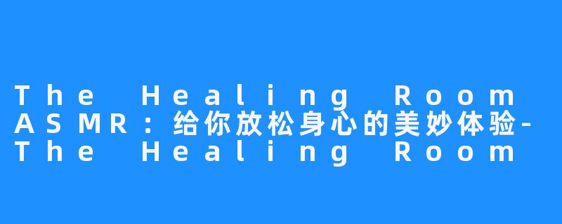 The Healing Room ASMR：给你放松身心的美妙体验-The Healing Room ASMR