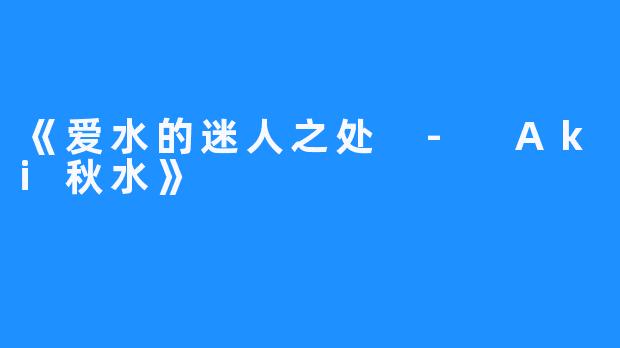 《爱水的迷人之处 - Aki秋水》