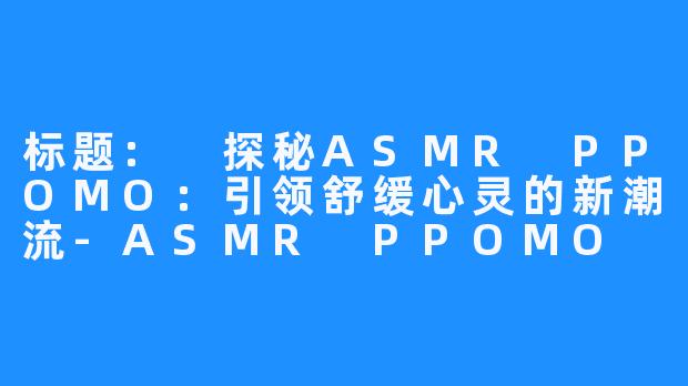 标题: 探秘ASMR PPOMO：引领舒缓心灵的新潮流-ASMR PPOMO