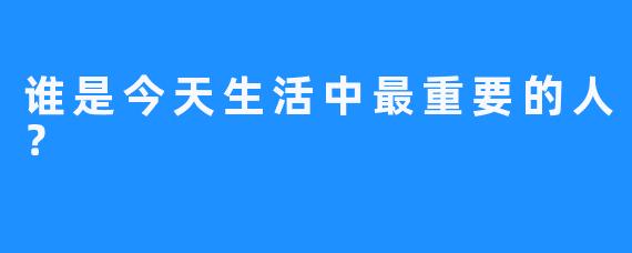 谁是今天生活中最重要的人？