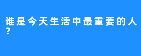 谁是今天生活中最重要的人？