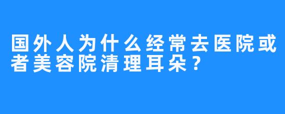 国外人为什么经常去医院或者美容院清理耳朵？