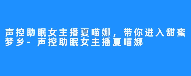 声控助眠女主播夏喵娜,带你进入甜蜜梦乡-声控助眠女主播夏喵娜