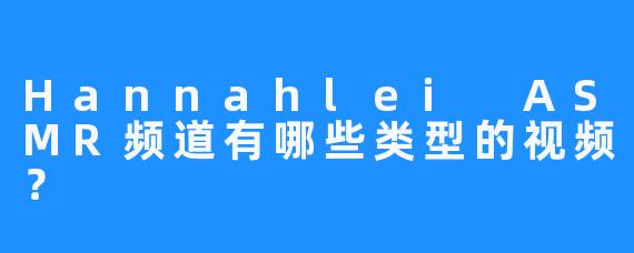 Hannahlei ASMR频道有哪些类型的视频？