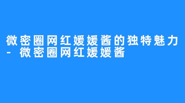 微密圈网红媛媛酱的独特魅力-微密圈网红媛媛酱