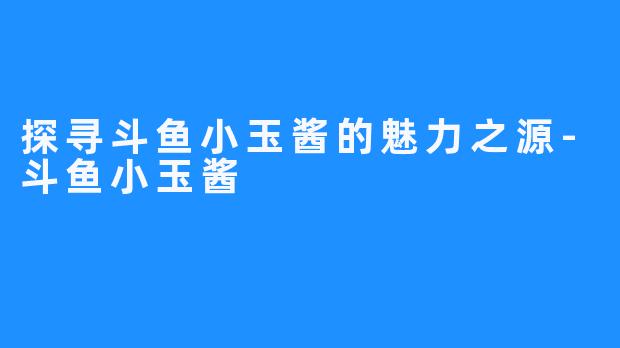 探寻斗鱼小玉酱的魅力之源-斗鱼小玉酱