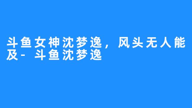 斗鱼女神沈梦逸,风头无人能及-斗鱼沈梦逸