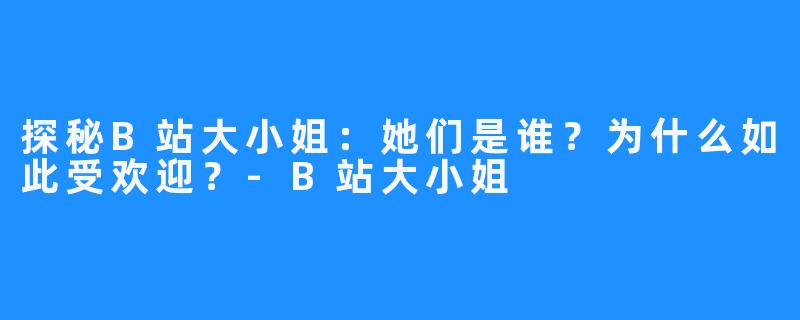探秘B站大小姐:她们是谁?为什么如此受欢迎?-B站大小姐