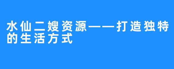 水仙二嫂资源——打造独特的生活方式