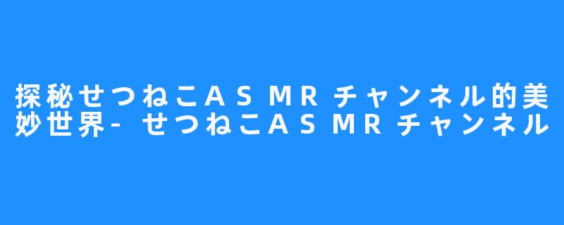 探秘せつねこASMRチャンネル的美妙世界-せつねこASMRチャンネル