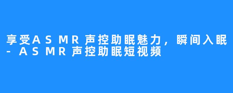 享受ASMR声控助眠魅力,瞬间入眠-ASMR声控助眠短视频