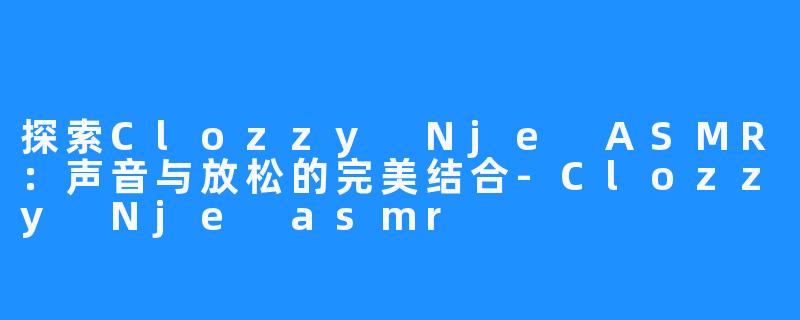 探索Clozzy Nje ASMR:声音与放松的完美结合-Clozzy Nje asmr