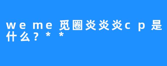 weme觅圈炎炎炎cp是什么？**